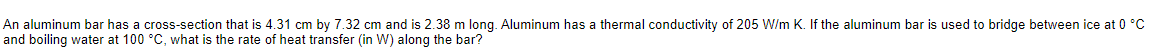 An aluminum bar has a cross-section that is 4.31 cm by 7.32 cm and is 2.38 m long. Aluminum has a thermal conductivity of 205 W/m K. If the aluminum bar is used to bridge between ice at 0 °C
and boiling water at 100 °C, what is the rate of heat transfer (in W) along the bar?
