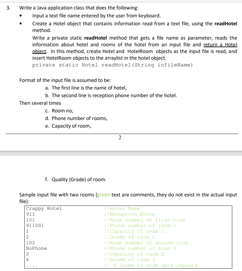 Write a Java application class that does the following:
Input a text file name entered by the user from keyboard.
Create a Hotel object that contains information read from a text file, using the readHotel
method.
Write a private static readHotel method that gets a file name as parameter, reads the
information about hotel and rooms of the hotel from an input file and return a Hotel
object. In this method, create Hotel and HotelRoom objects as the input file is read, and
insert HotelRoom objects to the arraylist in the hotel object.
private static Hotel readHotel (String infileName)
Format of the input file is assumed to be:
a. The first line is the name of hotel,
b. The second line is reception phone number of the hotel.
Then several times
c. Room no,
d. Phone number of rooms,
e. Capacity of room,
f. Quality (Grade) of room.
Sample input file with two rooms (green text are comments, they do not exist in the actual input
file):
Crappy Hotel
911
|101
//Hotel Name
//Reception Phone
//Room number of first room
//Phone number of room 1
911001
//Capacity of room 1
//Grade of room 1
1
|2
//Room number of second room
//Phone number of room 2
102
NoPhone
|2
//Capacity of room 2
//Grade of room 2
// 4 lines or ro om data repeats
2.
3.
