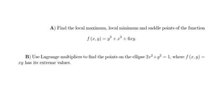 A) Find the local maximum, local minimum and saddle points of the function
f (x, y) = y* + a³ + 6xy.
B) Use Lagrange multipliers to find the points on the ellipse 212+y? = 1, where f (x, y) =
ry has its extreme values.
