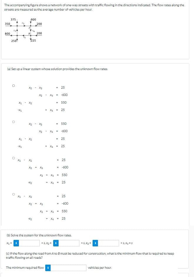 The accompanying figure shows a network of one-way streets with traffic flowing in the directions indicated. The flow rates along the
streets are measured as the average number of vehicles per hour.
375
800
350
200
800
200
2501
225
(a) Set up a linear system whose solution provides the unknown flow rates.
X2
= 25
X3- X4 = -600
X1 - X2
= 550
-X1
+ X4 = 25
X2 - X3
= 550
X3
X4
= -600
X1 - X2
= 25
+ X4 = 25
X2
= 25
X2 + X3
= -600
X3 + X4 =
550
-X2
+ X4 =
25
X2
= 25
X2 + X3
= -600
X3 + X4 = 550
-X2
+ X4 = 25
(b) Solve the system for the unknown flow rates.
X1=
+ S, X2 =
+S, X3
+S, X4 =S
(c) If the flow along the road fromA to Bmust be reduced for construction, what is the minimum flow that is required to keep
traffic flowing on all roads?
The minimum required flow i
vehicles per hour.
