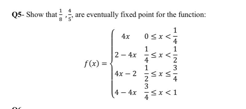 1 4
Q5- Show that =,
8 '5'
are eventually fixed point for the function:
1
4x
0<x<-
4
1
2 – 4x
f(x) =
2
3
4х - 2
4 – 4x
<x<1
114112314
