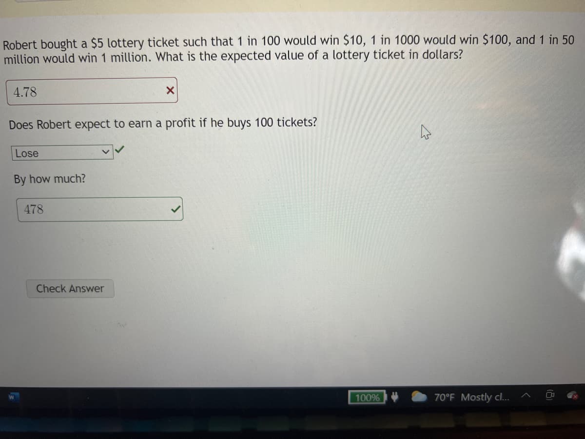 Robert bought a $5 lottery ticket such that 1 in 100 would win $10, 1 in 1000 would win $100, and 1 in 50
million would win 1 million. What is the expected value of a lottery ticket in dollars?
4.78
Does Robert expect to earn a profit if he buys 100 tickets?
Lose
By how much?
478
Check Answer
100%
70°F Mostly cl..
