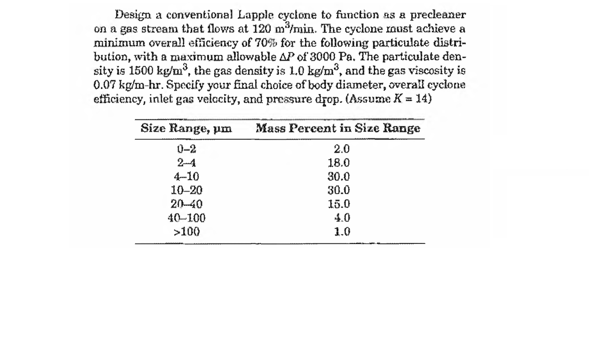 Design a conventional Lapple cyclone to funetion as a precleaner
on a gas strean that flows at 120 m/min. The cyclone must achieve a
minimum overall eficiency of 70% for the following particulate distri-
bution, with a maximum allowable AP of 3000 Pa. The particulate den-
sity is 1500 kg/m³, the gas density is 1.0 kg/m°, and the gas viscosity is
0.07 kg/m-hr. Specify your final choice of body diameter, overall cyclone
efficiency, inlet gas velccity, and pressure drop. (Assume K = 14)
Size Range, pm
Mass Percent in Size Range
0-2
2.0
18.0
30.0
4-10
10-20
30.0
20-40
40-100
15.0
4.0
>100
1.0
