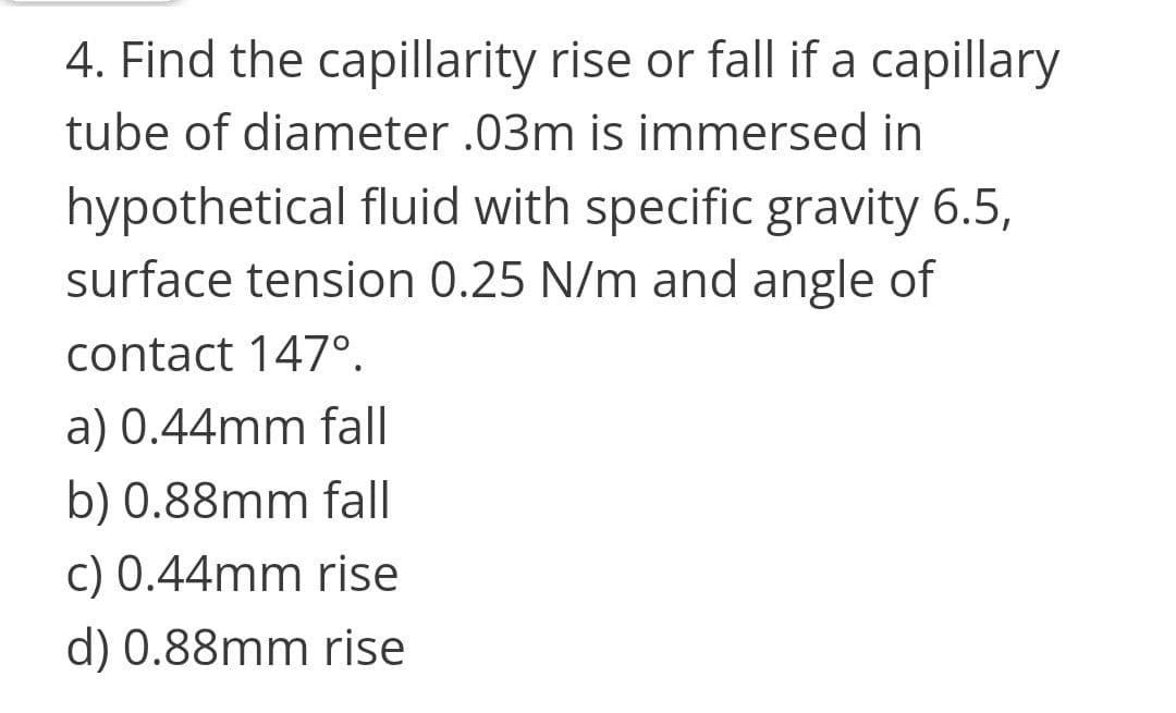 4. Find the capillarity rise or fall if a capillary
tube of diameter .03m is immersed in
hypothetical fluid with specific gravity 6.5,
surface tension 0.25 N/m and angle of
contact 147°.
a) 0.44mm fall
b) 0.88mm fall
c) 0.44mm rise
d) 0.88mm rise
