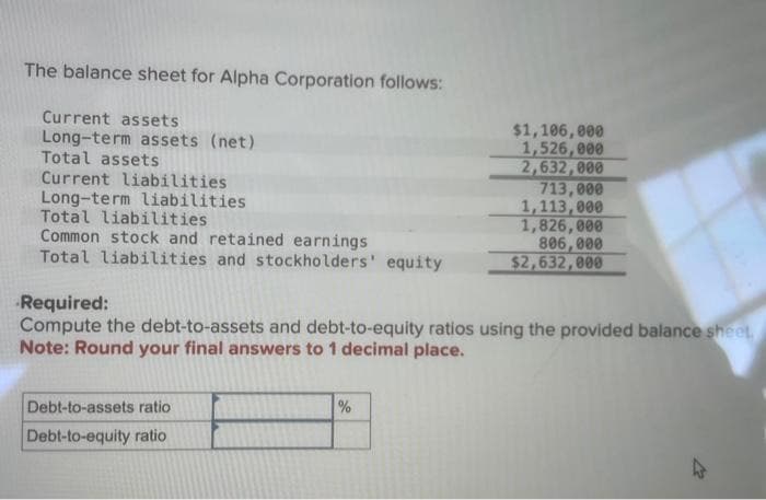 The balance sheet for Alpha Corporation follows:
Current assets
Long-term assets (net)
Total assets
Current liabilities
Long-term liabilities
Total liabilities
Common stock and retained earnings
Total liabilities and stockholders' equity
Debt-to-assets ratio
Debt-to-equity ratio
$1,106,000
1,526,000
2,632,000
Required:
Compute the debt-to-assets and debt-to-equity ratios using the provided balance sheet,
Note: Round your final answers to 1 decimal place.
%
713,000
1,113,000
1,826,000
806,000
$2,632,000