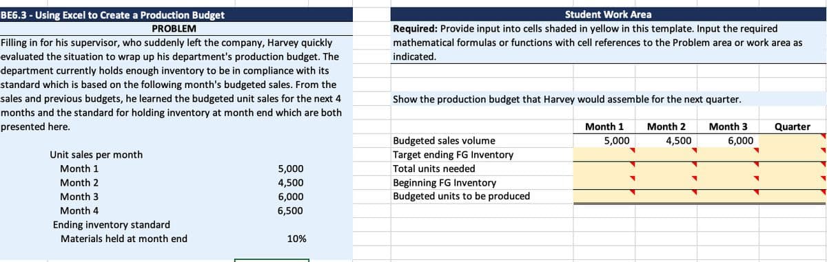 BE6.3 -Using Excel to Create a Production Budget
PROBLEM
Filling in for his supervisor, who suddenly left the company, Harvey quickly
evaluated the situation to wrap up his department's production budget. The
department currently holds enough inventory to be in compliance with its
standard which is based on the following month's budgeted sales. From the
sales and previous budgets, he learned the budgeted unit sales for the next 4
months and the standard for holding inventory at month end which are both
presented here.
Unit sales per month
Month 1
Month 2
Month 3
Month 4
Ending inventory standard
Materials held at month end
5,000
4,500
6,000
6,500
10%
Student Work Area
Required: Provide input into cells shaded in yellow in this template. Input the required
mathematical formulas or functions with cell references to the Problem area or work area as
indicated.
Show the production budget that Harvey would assemble for the next quarter.
Month 3
Month 1
5,000
Month 2
4,500
Budgeted sales volume
Target ending FG Inventory
Total units needed
Beginning FG Inventory
Budgeted units to be produced
▼
▼
6,000
▼
Quarter
▼
▼