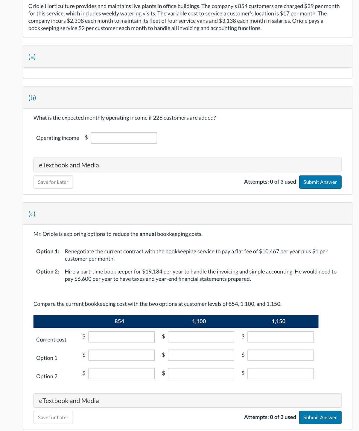 Oriole Horticulture provides and maintains live plants in office buildings. The company's 854 customers are charged $39 per month
for this service, which includes weekly watering visits. The variable cost to service a customer's location is $17 per month. The
company incurs $2,308 each month to maintain its fleet of four service vans and $3,138 each month in salaries. Oriole pays a
bookkeeping service $2 per customer each month to handle all invoicing and accounting functions.
(a)
(b)
What is the expected monthly operating income if 226 customers are added?
(c)
Operating income $
eTextbook and Media
Save for Later
Mr. Oriole is exploring options to reduce the annual bookkeeping costs.
Option 1: Renegotiate the current contract with the bookkeeping service to pay a flat fee of $10,467 per year plus $1 per
customer per month.
Option 2: Hire a part-time bookkeeper for $19,184 per year to handle the invoicing and simple accounting. He would need to
pay $6,600 per year to have taxes and year-end financial statements prepared.
Compare the current bookkeeping cost with the two options at customer levels of 854, 1,100, and 1,150.
Current cost
Option 1
Option 2
$
Save for Later
$
$
eTextbook and Media
854
$
LA
tA
Attempts: 0 of 3 used
$
$
1,100
$
tA
$
LA
Submit Answer
$
1,150
Attempts: 0 of 3 used Submit Answer