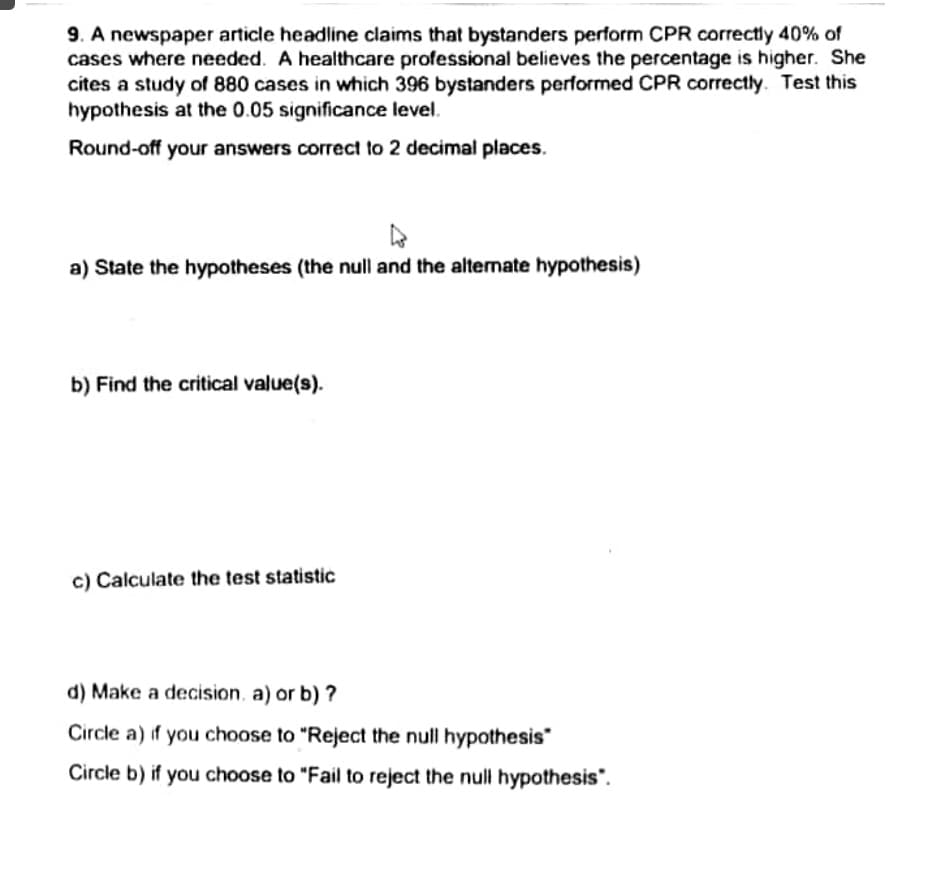 9. A newspaper article headline claims that bystanders perform CPR correctly 40% of
cases where needed. A healthcare professional believes the percentage is higher. She
cites a study of 880 cases in which 396 bystanders performed CPR correctly. Test this
hypothesis at the 0.05 significance level.
Round-off your answers correct to 2 decimal places.
a) State the hypotheses (the null and the altenate hypothesis)
b) Find the critical value(s).
c) Calculate the test statistic
d) Make a decision, a) or b) ?
Circle a) if you choose to "Reject the null hypothesis"
Circle b) if you choose to "Fail to reject the null hypothesis".
