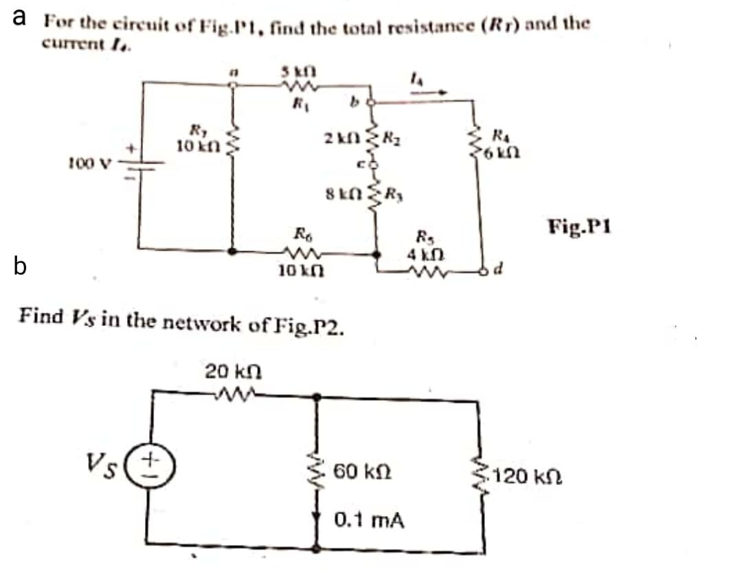 a For the circuit of Fig.P1, find the total resistance (Rr) and the
current 1..
3 kf
R,
10 kn
100 V
U192
8 kN R3
R.
Fig.P1
4 kn
b
10 kn
Find Vs in the network of Fig.P2.
20 kn
Vs(+
60 kn
120 kn
0.1 mA
