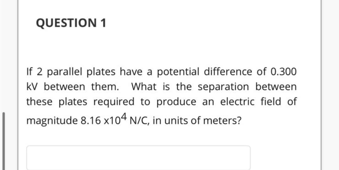 QUESTION 1
If 2 parallel plates have a potential difference of 0.300
kV between them. What is the separation between
these plates required to produce an electric field of
magnitude 8.16 x104 N/C, in units of meters?
