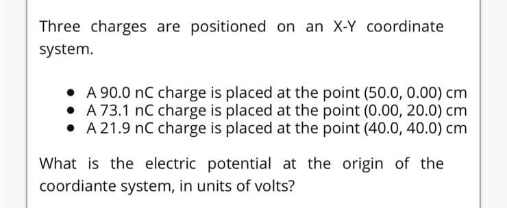 Three charges are positioned on an X-Y coordinate
system.
• A 90.0 nC charge is placed at the point (50.0, 0.00) cm
• A 73.1 nC charge is placed at the point (0.00, 20.0) cm
• A 21.9 nC charge is placed at the point (40.0, 40.0) cm
What is the electric potential at the origin of the
coordiante system, in units of volts?
