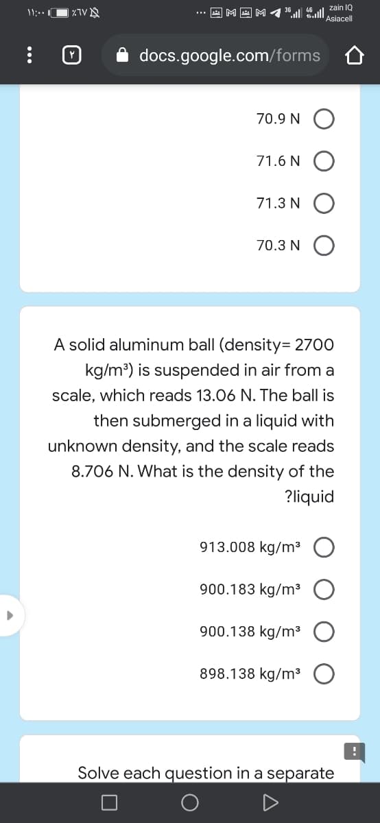 zain IQ
® Asiacell
| ×TV §
... a M a
docs.google.com/forms
70.9 N O
71.6 N O
71.3 N O
70.3 N O
A solid aluminum ball (density= 2700
kg/m?) is suspended in air from a
scale, which reads 13.06 N. The ball is
then submerged in a liquid with
unknown density, and the scale reads
8.706 N. What is the density of the
?liquid
913.008 kg/m³
900.183 kg/m³
900.138 kg/m³
898.138 kg/m³
Solve each question in a separate
