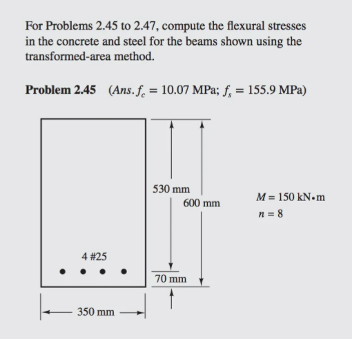 For Problems 2.45 to 2.47, compute the flexural stresses
in the concrete and steel for the beams shown using the
transformed-area method.
Problem 2.45 (Ans. f. = 10.07 MPa; f, = 155.9 MPa)
530 mm
M = 150 KN•
600 mm
n = 8
4 #25
70 mm
350 mm
