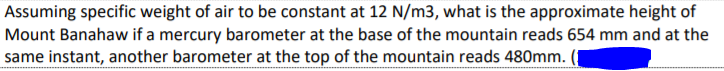 Assuming specific weight of air to be constant at 12 N/m3, what is the approximate height of
Mount Banahaw if a mercury barometer at the base of the mountain reads 654 mm and at the
same instant, another barometer at the top of the mountain reads 480mm.
