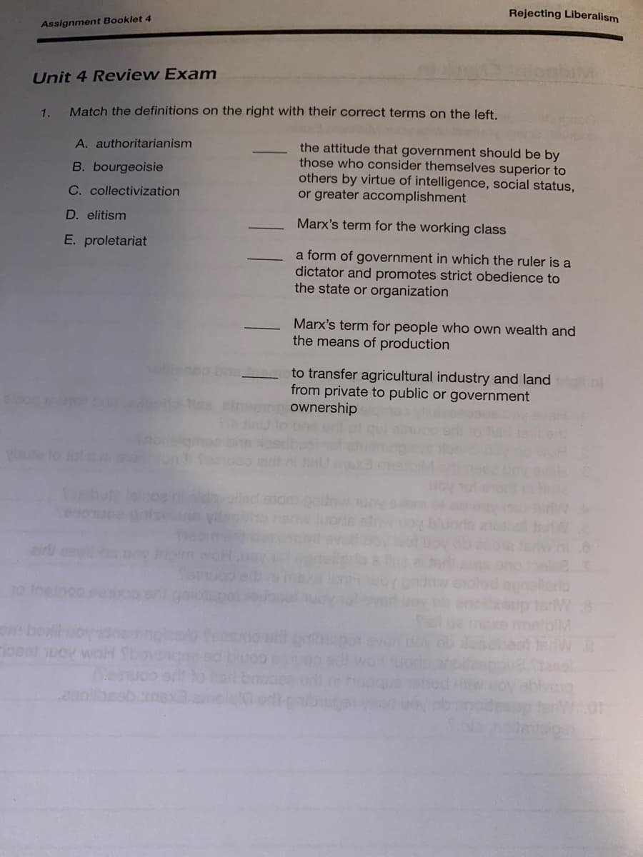 Rejecting Liberalism
Assignment Booklet 4
Unit 4 Review Exam
1.
Match the definitions on the right with their correct terms on the left.
A. authoritarianism
the attitude that government should be by
those who consider themselves superior to
others by virtue of intelligence, social status,
or greater accomplishment
B. bourgeoisie
C. collectivization
D. elitism
Marx's term for the working class
E. proletariat
a form of government in which the ruler is a
dictator and promotes strict obedience to
the state or organization
Marx's term for people who own wealth and
the means of production
to transfer agricultural industry and land
from private to public or government
ownership
airt
Xe melolM
loeal uov woH
