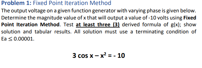 Problem 1: Fixed Point Iteration Method
The output voltage on a given function generator with varying phase is given below.
Determine the magnitude value of x that will output a value of -10 volts using Fixed
Point Iteration Method. Test at least three (3) derived formula of g(x); show
solution and tabular results. All solution must use a terminating condition of
Ea < 0.00001.
3 cos x – x2 = - 10
