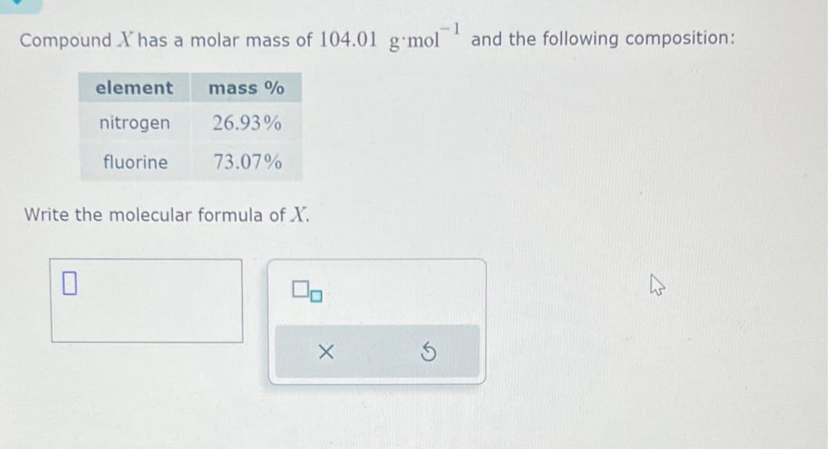 Compound X has a molar mass of 104.01 g mol and the following composition:
element
nitrogen
fluorine
0
mass %
26.93%
73.07%
Write the molecular formula of X.
00
X
Ś
☆