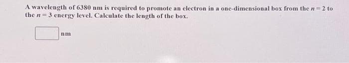 A wavelength of 6380 nm is required to promote an electron in a one-dimensional box from the n=2 to
the n = 3 energy level. Calculate the length of the box.
nm