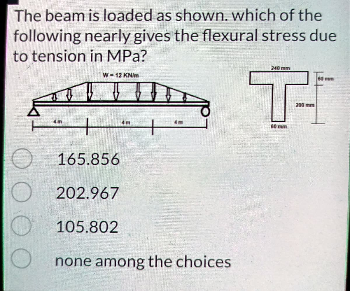 The beam is loaded as shown. which of the
following nearly gives the flexural stress due
to tension in MPa?
240 mm
T-
W 12 KN/m
60 mm
200 mm
4 m
4m
60 mm
165.856
202.967
105.802
none among the choices
