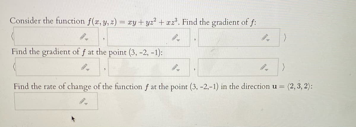 Consider the function f(x, y, z) = xy+yz² + xz°. Find the gradient of f:
へ
Find the gradient of f at the point (3, -2, -1):
へ
Find the rate of change of the function f at the point (3, -2,-1) in the direction u =
(2, 3, 2):
