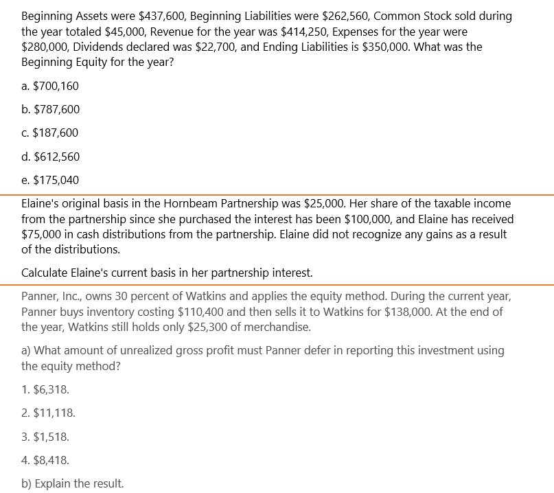 Beginning Assets were $437,600, Beginning Liabilities were $262,560, Common Stock sold during
the year totaled $45,000, Revenue for the year was $414,250, Expenses for the year were
$280,000, Dividends declared was $22,700, and Ending Liabilities is $350,000. What was the
Beginning Equity for the year?
a. $700,160
b. $787,600
c. $187,600
d. $612,560
e. $175,040
Elaine's original basis in the Hornbeam Partnership was $25,000. Her share of the taxable income
from the partnership since she purchased the interest has been $100,000, and Elaine has received
$75,000 in cash distributions from the partnership. Elaine did not recognize any gains as a result
of the distributions.
Calculate Elaine's current basis in her partnership interest.
Panner, Inc., owns 30 percent of Watkins and applies the equity method. During the current year,
Panner buys inventory costing $110,400 and then sells it to Watkins for $138,000. At the end of
the year, Watkins still holds only $25,300 of merchandise.
a) What amount of unrealized gross profit must Panner defer in reporting this investment using
the equity method?
1. $6,318.
2. $11,118.
3. $1,518.
4. $8,418.
b) Explain the result.