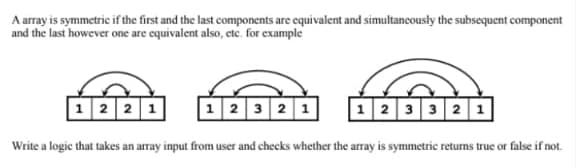 A array is symmetric if the first and the last components are cquivalent and simultancously the subsequent component
and the last however one are equivalent also, ete. for example
|12 2 1
1 2 3 2 1
|12 33 2 1
Write a logic that takes an array input from user and checks whether the array is symmetric returns true or false if not.
