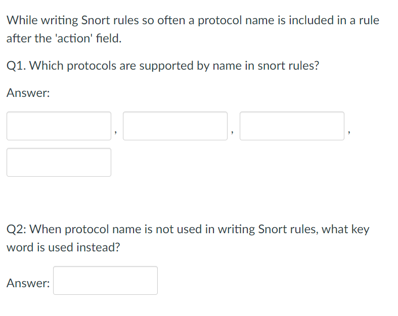 While writing Snort rules so often a protocol name is included in a rule
after the 'action' field.
Q1. Which protocols are supported by name in snort rules?
Answer:
Q2: When protocol name is not used in writing Snort rules, what key
word is used instead?
Answer:
