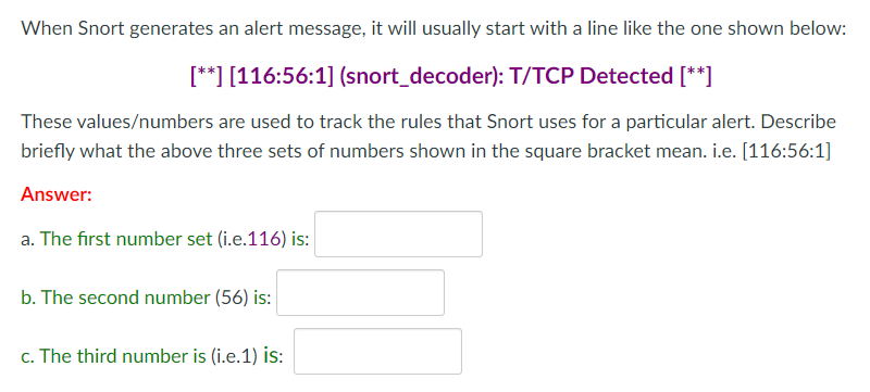 When Snort generates an alert message, it will usually start with a line like the one shown below:
[**] [116:56:1] (snort_decoder): T/TCP Detected [**]
These values/numbers are used to track the rules that Snort uses for a particular alert. Describe
briefly what the above three sets of numbers shown in the square bracket mean. i.e. [116:56:1]
Answer:
a. The first number set (i.e.116) is:
b. The second number (56) is:
c. The third number is (i.e.1) is:
