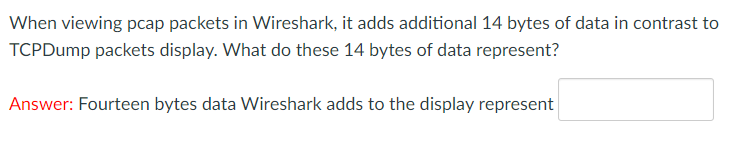 When viewing pcap packets in Wireshark, it adds additional 14 bytes of data in contrast to
TCPDump packets display. What do these 14 bytes of data represent?
Answer: Fourteen bytes data Wireshark adds to the display represent
