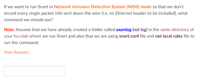 If we want to run Snort in Network Intrusion Detection System (NIDS) mode so that we don't
record every single packet info sent down the wire (i.e. no Ethernet header to be included), what
command we should use?
Note: Assume that we have already created a folder called examlog (not log) in the same directory of
your hccvlab where we run Snort and also that we are using snort.conf file and not local rules file to
run the command.
Your Answer:
