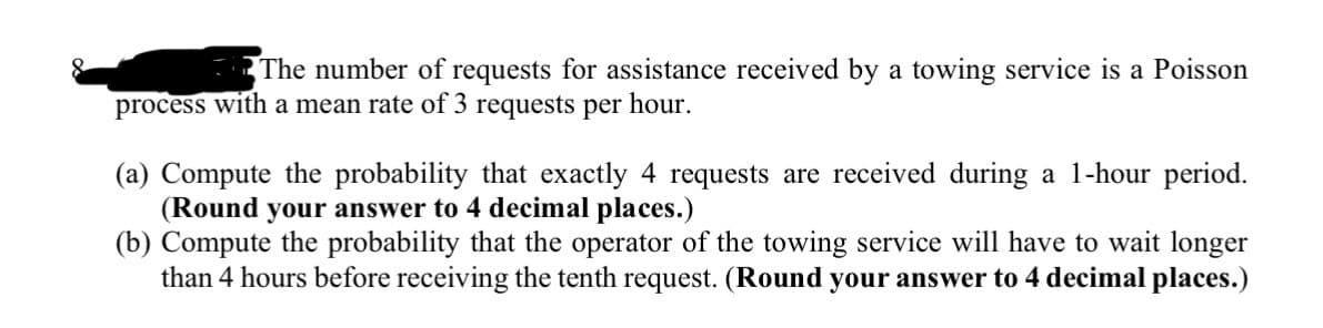 The number of requests for assistance received by a towing service is a Poisson
process with a mean rate of 3 requests per hour.
(a) Compute the probability that exactly 4 requests are received during a 1-hour period.
(Round your answer to 4 decimal places.)
(b) Compute the probability that the operator of the towing service will have to wait longer
than 4 hours before receiving the tenth request. (Round your answer to 4 decimal places.)