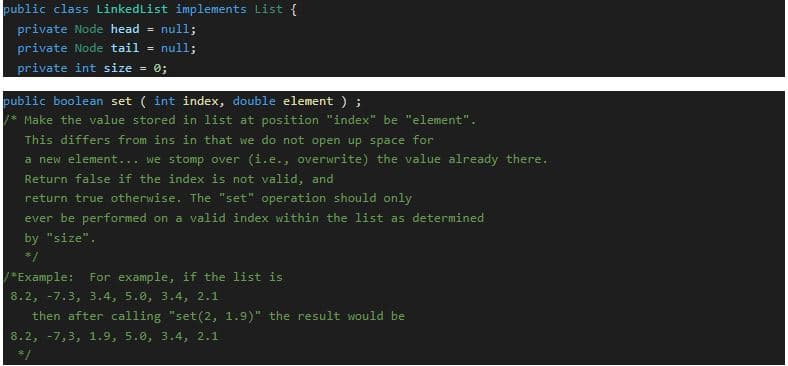 public class LinkedList implements List {
private Node head =
null;
private Node tail =
null;
private int size = 0;
public boolean set ( int index, double element ) ;
* Make the value stored in list at position "index" be "element".
This differs from ins in that we do not open up space for
a new element... we stomp over (i.e., overwrite) the value already there.
Return false if the index is not valid, and
return true otherwise. The "set" operation should only
ever be performed on a valid index within the list as determined
by "size".
*/
/*Example:
For example, if the list is
8.2, -7.3, 3.4, 5.0, 3.4, 2.1
then after calling "set(2, 1.9)" the result would be
8.2, -7,3, 1.9, 5.0, 3.4, 2.1
*/
