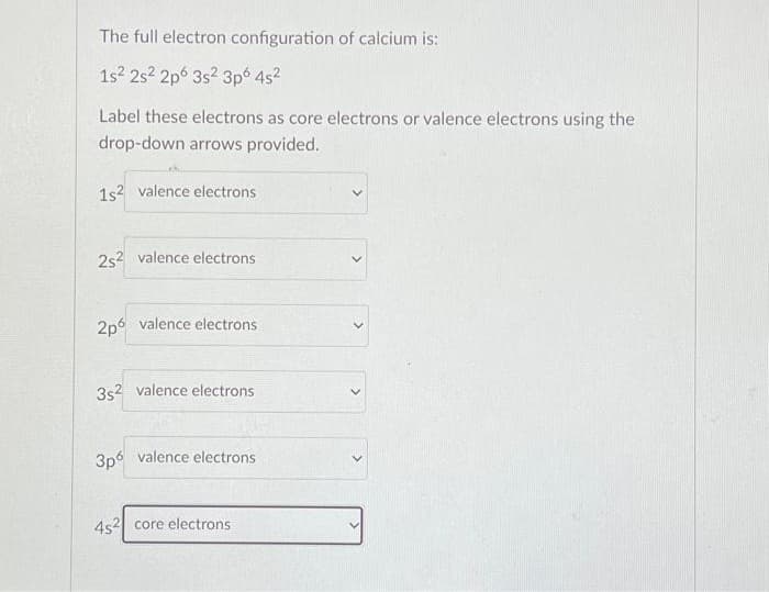 The full electron configuration of calcium is:
1s² 2s2 2p 3s2 3p6 4s²
Label these electrons as core electrons or valence electrons using the
drop-down arrows provided.
1s² valence electrons
2s² valence electrons
2p6 valence electrons
3s² valence electrons
3p6 valence electrons
4s2 core electrons