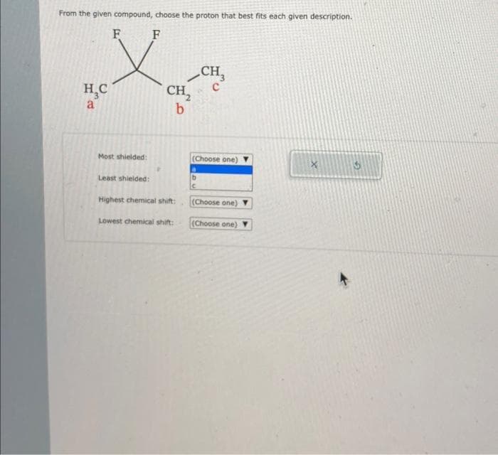 From the given compound, choose the proton that best fits each given description.
F
F
H₂C
a
Most shielded:
Least shielded:
CH₂
b
Highest chemical shift:
Lowest chemical shift:
CH
(Choose one)
(Choose one)
(Choose one) Y
X
3