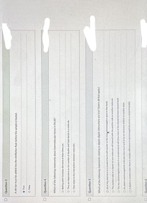 D
D
D
Question 3
A stir bar must be added into the distillation flask before the sample is heated.
True
O False
Question 4
Which of the following statements about intermolecular forces is FALSE?
O Boiling point increases the more of them there are
O They are dependent on the number of double and triple bonds in a molecule
O They relate to the interactions between molecules
Question 5
Which of the following statements relating to dipole-dipole interactions are true? (Select all that apply.)
All of the electrons in a covalent bond will transfer to the monelectronegative atom in that bond.
The positive side of a dipole on one molecule will interact with the positive side on another molecule
The less electronegative atom in a covalent bond will draw more of the shared electrons toward itself.
An atom's electronegativity indicates how much pull it has on electrons relative to another atom
DA dipole is created when there is notable difference in electronegativity across a covalent bond(s)
Question 6