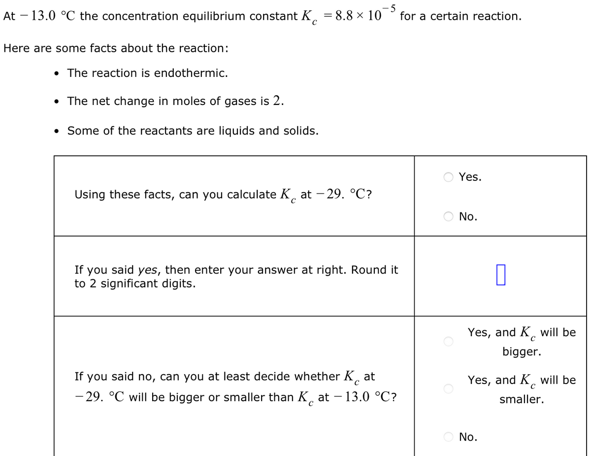 At - 13.0 °C the concentration equilibrium constant K
Here are some facts about the reaction:
• The reaction is endothermic.
• The net change in moles of gases is 2.
• Some of the reactants are liquids and solids.
-5
= 8.8 × 10 for a certain reaction.
Using these facts, can you calculate Kat -29. °C?
If you said yes, then enter your answer at right. Round it
to 2 significant digits.
If you said no, can you at least decide whether K at
-29. °℃ will be bigger or smaller than Kat - 13.0 °C?
Yes.
No.
0
с
Yes, and K will be
bigger.
Yes, and K will be
с
smaller.
No.