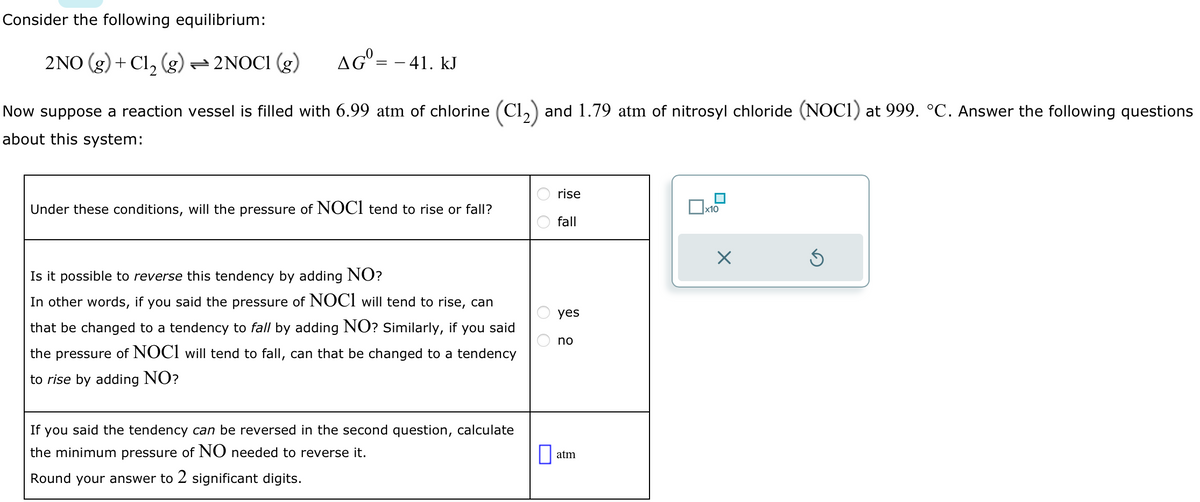 Consider the following equilibrium:
AG = - 41. kJ
2NO (g) + Cl₂ (g) — 2NOC1 (g)
Now suppose a reaction vessel is filled with 6.99 atm of chlorine (C1₂) and 1.79 atm of nitrosyl chloride (NOC1) at 999. °C. Answer the following questions
about this system:
Under these conditions, will the pressure of NOCI tend to rise or fall?
Is it possible to reverse this tendency by adding NO?
In other words, if you said the pressure of NOCI will tend to rise, can
that be changed to a tendency to fall by adding NO? Similarly, if you said
the pressure of NOCI will tend to fall, can that be changed to a tendency
to rise by adding NO?
If you said the tendency can be reversed in the second question, calculate
the minimum pressure of NO needed to reverse it.
Round your answer to 2 significant digits.
оо
0
rise
fall
yes
no
atm
x10
×
Ś