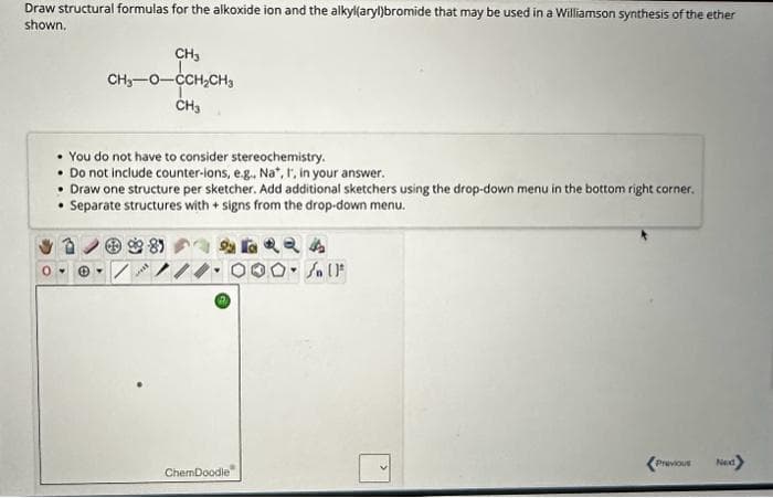 Draw structural formulas for the alkoxide ion and the alkyl(aryl)bromide that may be used in a Williamson synthesis of the ether
shown.
CH3
CH₂-0-CCH₂CH3
CH3
.
You do not have to consider stereochemistry.
. Do not include counter-ions, e.g., Na*, I, in your answer.
• Draw one structure per sketcher. Add additional sketchers using the drop-down menu in the bottom right corner.
• Separate structures with + signs from the drop-down menu.
***
ChemDoodle
24
O. Soll
Y
Previous
Next>