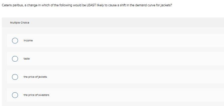 Ceteris paribus, a change in which of the following would be LEAST likely to cause a shift in the demand curve for Jackets?
Multiple Choice
Income
taste
the price of jackets
the price of sweaters