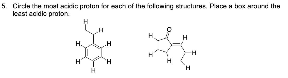 5. Circle the most acidic proton for each of the following structures. Place a box around the
least acidic proton.
I
H.
H
H
H
H
H
H
H
*
-H
H
H