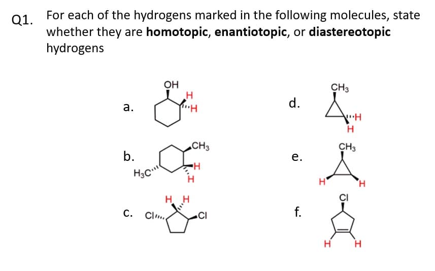 Q1.
For each of the hydrogens marked in the following molecules, state
whether they are homotopic, enantiotopic, or diastereotopic
hydrogens
a.
b.
H30.11
C.
Cl
OH
H
""H
H H
CH3
H
CI
d.
e.
f.
н'
I
CH3
H
"H
H
CH3
J-
H
I