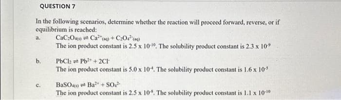 QUESTION 7
In the following scenarios, determine whether the reaction will proceed forward, reverse, or if
equilibrium is reached:
CaC204(0) Ca (aq) +C₂O4(q)
The ion product constant is 2.5 x 10-10. The solubility product constant is 2.3 x 10"
a.
b.
C.
PbCl2 Pb² + 2Cl
The ion product constant is 5.0 x 10. The solubility product constant is 1.6 x 10-5
BaSO4) Ba²+ SO4²
The ion product constant is 2,5 x 10. The solubility product constant is 1.1 x 10-10