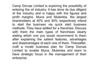 Camp Dorcas Limited is exploring the possibility of
entering the oil industry. It has done its due diligent
of the industry and is happy with the figures and
profit margins. Muna and Mulemba, the largest
shareholders at 40% and 30% respectively intend
to start the business via quick start business
methods. They have settled for a franchise. Discuss
with them the main types of franchises clearly
stating which one you would recommend to them
after explaining the salient features, advantages
and disadvantages of each one of them. Thereafter,
craft a model business plan for Camp Dorcas
Limited to enable Muna, Mulemba and team to
have strategic focus in the management of their
enterprise.
