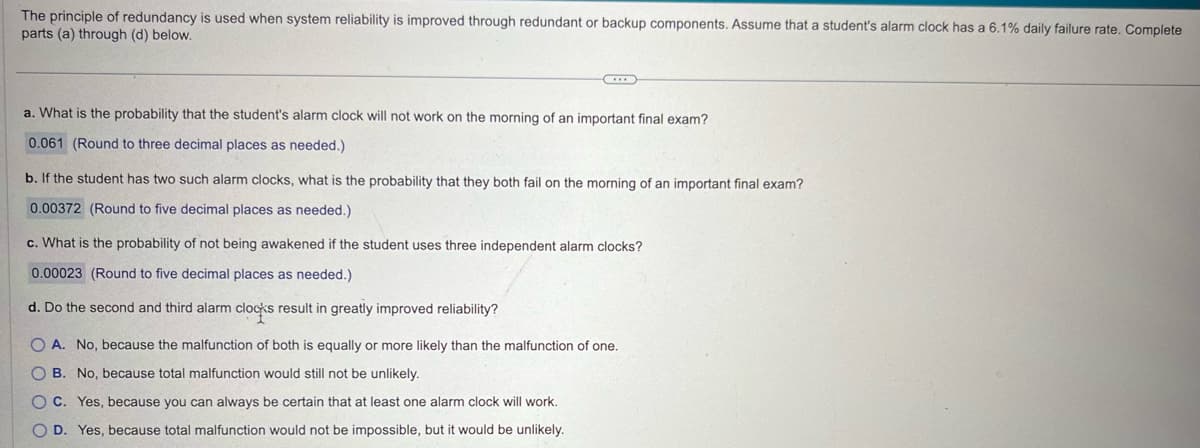 The principle of redundancy is used when system reliability is improved through redundant or backup components. Assume that a student's alarm clock has a 6.1% daily failure rate. Complete
parts (a) through (d) below.
a. What is the probability that the student's alarm clock will not work on the morning of an important final exam?
0.061 (Round to three decimal places as needed.)
b. If the student has two such alarm clocks, what is the probability that they both fail on the morning of an important final exam?
0.00372 (Round to five decimal places as needed.)
c. What is the probability of not being awakened if the student uses three independent alarm clocks?
0.00023 (Round to five decimal places as needed.)
d. Do the second and third alarm clocks result in greatly improved reliability?
OA. No, because the malfunction of both is equally or more likely than the malfunction of one.
OB. No, because total malfunction would still not be unlikely.
OC. Yes, because you can always be certain that at least one alarm clock will work.
OD. Yes, because total malfunction would not be impossible, but it would be unlikely.