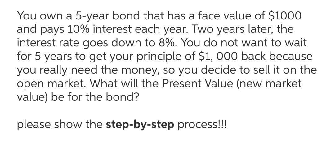 You own a 5-year bond that has a face value of $1000
and pays 10% interest each year. Two years later, the
interest rate goes down to 8%. You do not want to wait
for 5 years to get your principle of $1, 000 back because
you really need the money, so you decide to sell it on the
open market. What will the Present Value (new market
value) be for the bond?
please show the step-by-step process!!!
