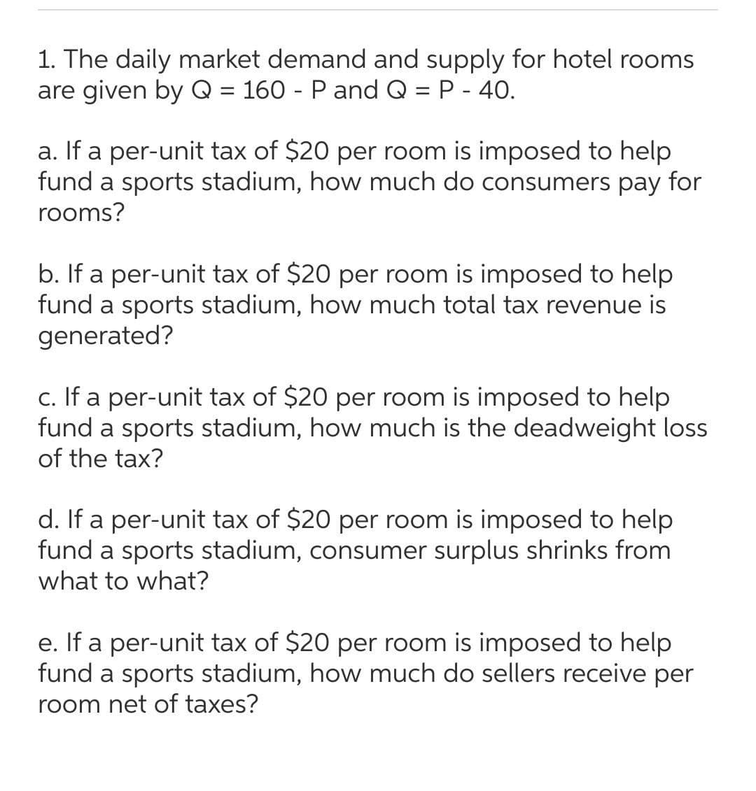 1. The daily market demand and supply for hotel rooms
are given by Q = 160 - Pand Q = P - 40.
a. If a per-unit tax of $20 per room is imposed to help
fund a sports stadium, how much do consumers pay for
rooms?
b. If a per-unit tax of $20 per room is imposed to help
fund a sports stadium, how much total tax revenue is
generated?
c. If a per-unit tax of $20 per room is imposed to help
fund
sports stadium, how much is the deadweight loss
of the tax?
d. If a per-unit tax of $20 per room is imposed to help
fund
sports stadium, consumer surplus shrinks from
what to what?
e. If a per-unit tax of $20 per room is imposed to help
fund a sports stadium, how much do sellers receive per
room net of taxes?
