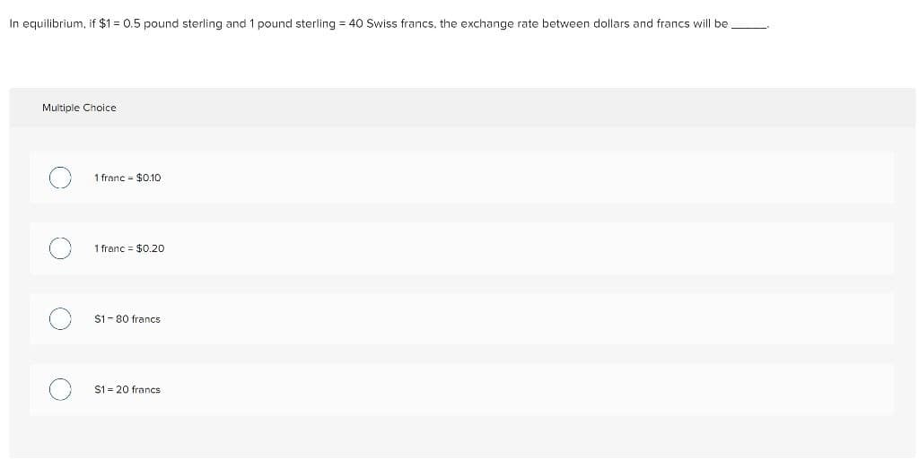 In equilibrium, if $1 = 0.5 pound sterling and 1 pound sterling = 40 Swiss francs, the exchange rate between dollars and francs will be
Multiple Choice
O
1 franc = $0.10
1 franc $0.20
$1-80 francs
$1= 20 francs