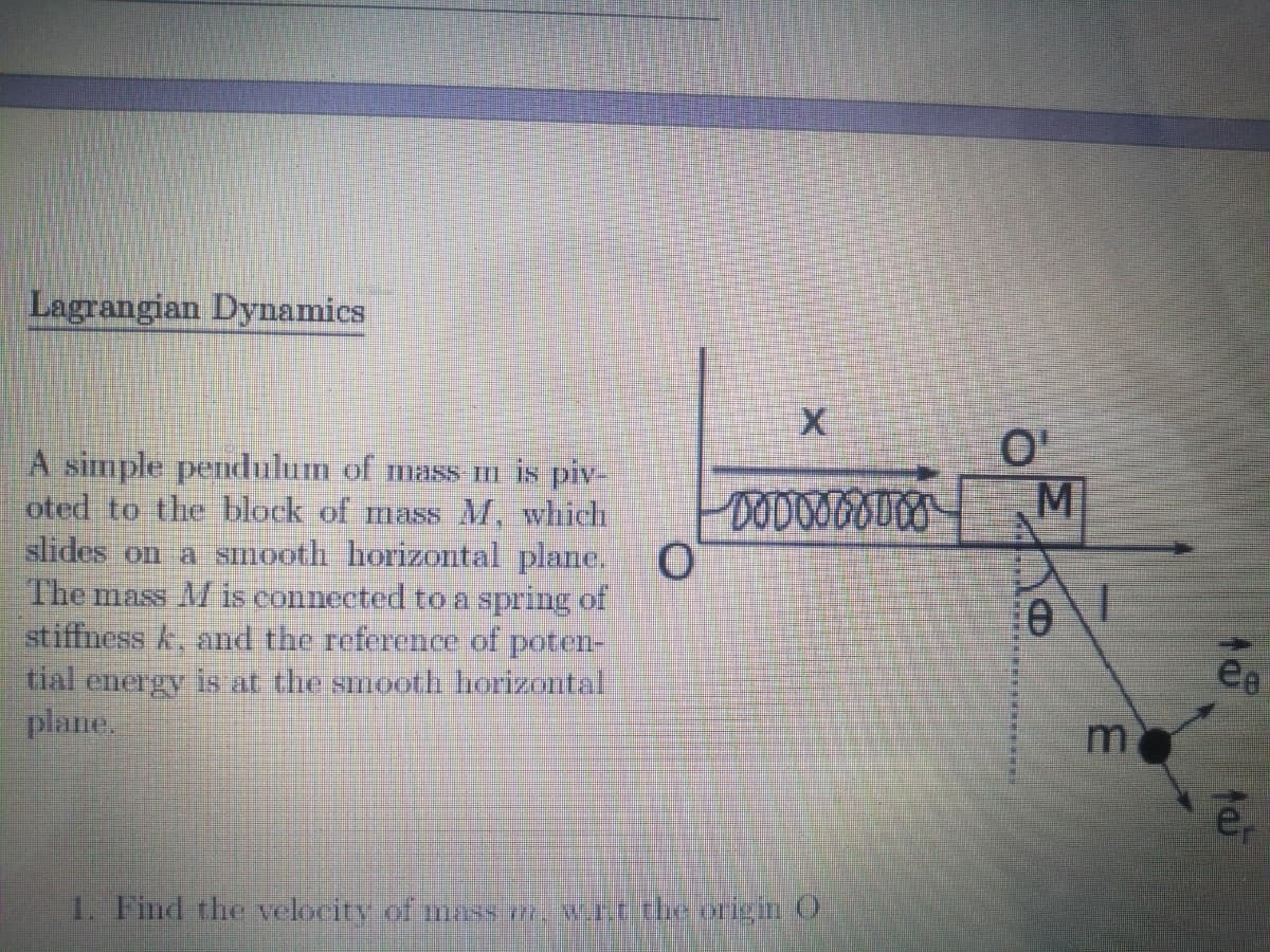 Lagrangian Dynamics
A simple pendulum of mass m is piv-
oted to the black of mass M, which
slides on a smooth horizontal plane.
The mass M is connected to a spring of
stiffness k, and the reference of poten-
tial energy is at the smooth horizontal
plane,
MI
ee
1. Find the velocity of mas wrttheoricin O
