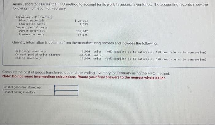 Annin Laboratories uses the FIFO method to account for its work-in-process inventories. The accounting records show the
following information for February:
Beginning WIP inventory.
Direct materials
Conversion costs
Current period costs
Direct materials
Conversion costs
Beginning inventory
Current period units started
Ending inventory
$ 23,053
7,555
Quantity information is obtained from the manufacturing records and includes the following:
135,047
64,625
Cost of goods transferred out
Cost of ending inventory
6,000 units. (40% complete as to materials, 15% complete as to conversion)
44,500 units
16,000 units (75% complete as to materials, 35% complete as to conversion)
Compute the cost of goods transferred out and the ending inventory for February using the FIFO method.
Note: Do not round intermediate calculations. Round your final answers to the nearest whole dollar.