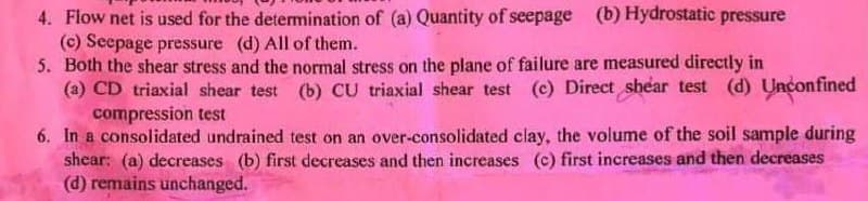 4. Flow net is used for the determination of (a) Quantity of seepage (b) Hydrostatic pressure
(c) Seepage pressure (d) All of them.
5. Both the shear stress and the normal stress on the plane of failure are measured directly in
(a) CD triaxial shear test (b) CU triaxial shear test (c) Direct shear test (d) Unconfined
compression test
6. In a consolidated undrained test on an over-consolidated clay, the volume of the soil sample during
shear: (a) decreases (b) first decreases and then increases (c) first increases and then decreases
(d) remains unchanged.